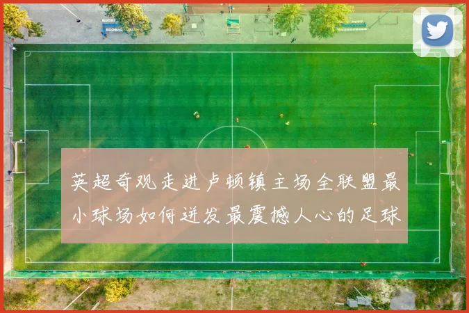 英超奇观走进卢顿镇主场全联盟最小球场如何迸发最震撼人心的足球激情