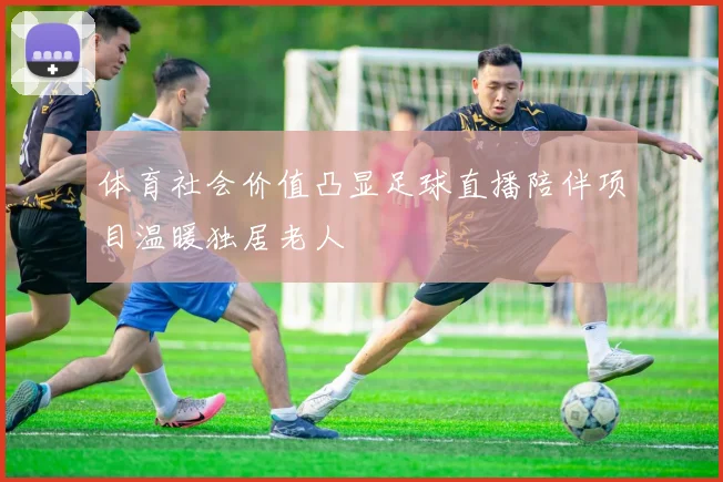 体育社会价值凸显足球直播陪伴项目温暖独居老人