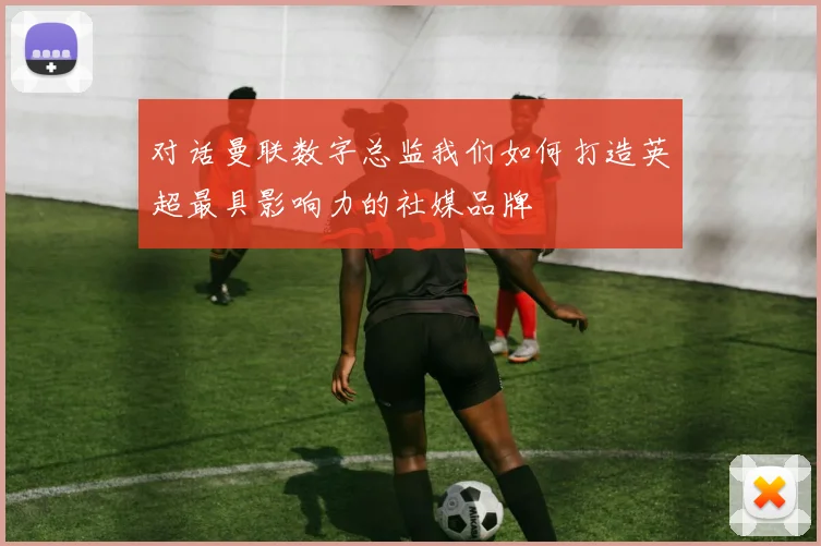 对话曼联数字总监我们如何打造英超最具影响力的社媒品牌