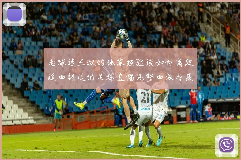 老球迷王叔的独家经验谈如何高效追回错过的足球直播完整回放与集锦渠道全解析